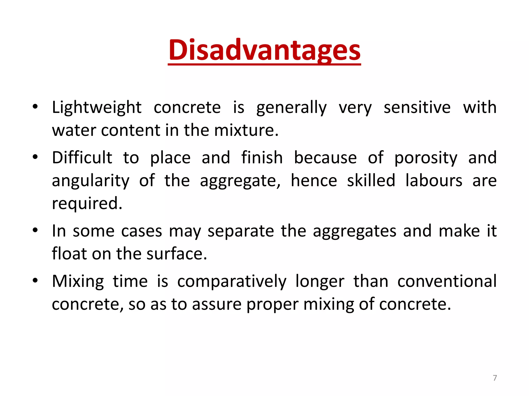Disadvantages
• Lightweight concrete is generally very sensitive with
water content in the mixture.
• Difficult to place and finish because of porosity and
angularity of the aggregate, hence skilled labours are
required.
• In some cases may separate the aggregates and make it
float on the surface.
• Mixing time is comparatively longer than conventional
concrete, so as to assure proper mixing of concrete.
7
 