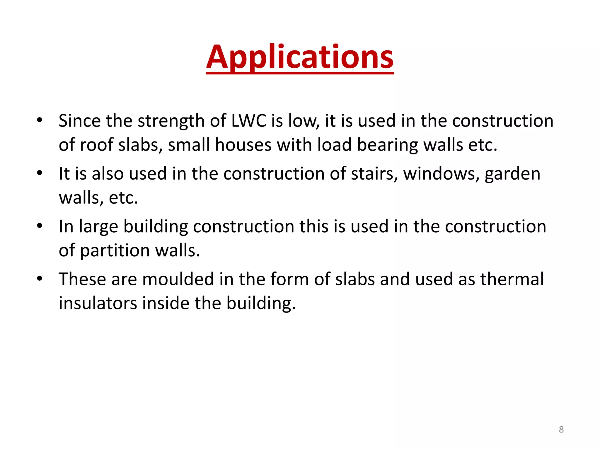 Applications
• Since the strength of LWC is low, it is used in the construction
of roof slabs, small houses with load bearing walls etc.
• It is also used in the construction of stairs, windows, garden
walls, etc.
• In large building construction this is used in the construction
of partition walls.
• These are moulded in the form of slabs and used as thermal
insulators inside the building.
8
 