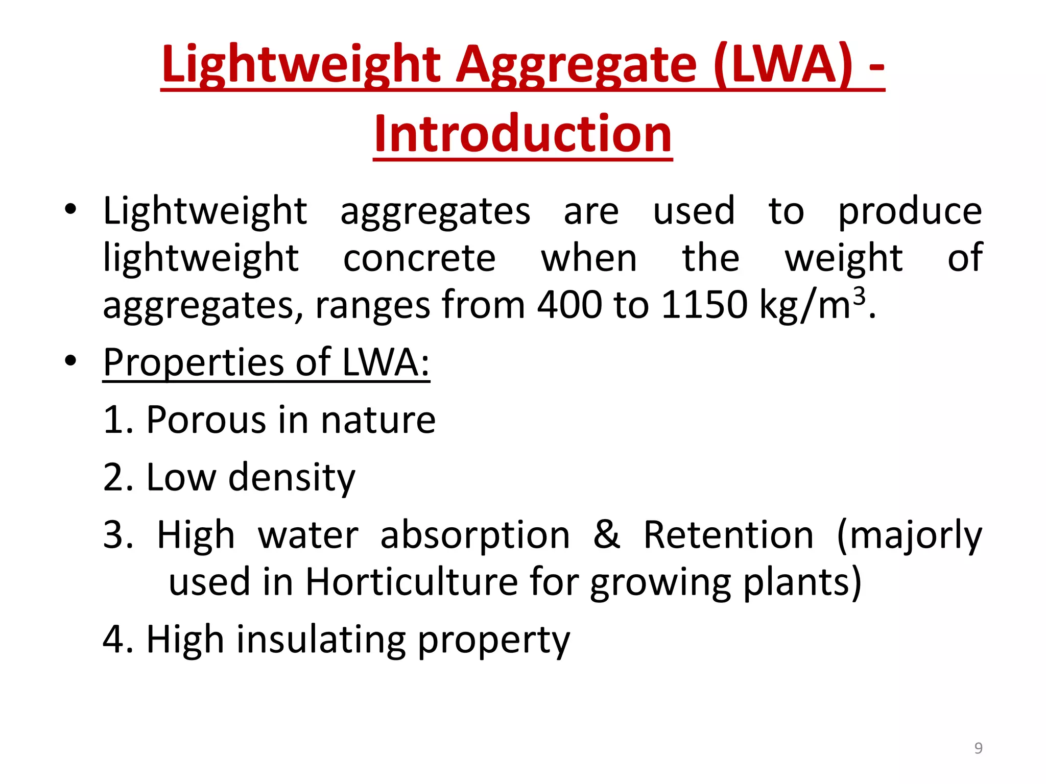 Lightweight Aggregate (LWA) -
Introduction
• Lightweight aggregates are used to produce
lightweight concrete when the weight of
aggregates, ranges from 400 to 1150 kg/m3.
• Properties of LWA:
1. Porous in nature
2. Low density
3. High water absorption & Retention (majorly
used in Horticulture for growing plants)
4. High insulating property
9
 