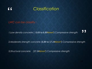 “
”
13
LWC can be classifiy :
1.Low density concrete ( 0.69 to 6.89N/mm²) Compressive strength
2.Moderate strength concrete (6.89 to 17.24N/mm²) Compressive strength
3.Structural concrete (17.24N/mm²) Compressive strength
Classification
 