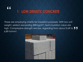 “
”
14
1. LOW DENSITY CONCRETE
These are employing chiefly for insulation purposes. With low unit
weight, seldom exceeding 800 kg/m³, heat insulation value are
high. Compressive strength are low, regarding from about 0.69 to
6.89 N/mm².
 