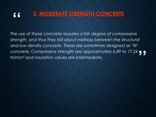 “
”
15
2. MODERATE STRENGTH CONCRETE
The use of these concrete requires a fair degree of compressive
strength, and thus they fall about midway between the structural
and low density concrete. These are sometimes designed as ‘fill’
concrete. Compressive strength are approximately 6.89 to 17.24
N/mm² and insulation values are intermediate.
 