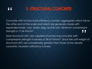 “
”
16
3. STRUCTURAL CONCRETE
Concrete with full structural efficiency contain aggregates which fall on
the other end of the scale and which are generally made with
expanded shale, clay, slates, slag, and fly-ash. Minimum compressive
strength is 17.24 N/mm².
Most structural LWC are capable of producing concrete with
compressive strength in excess of 34.47 N/mm². Since the unit weight of
structural LWC are considerably greater than those of low density
concrete, insulation efficiency is lower.
 