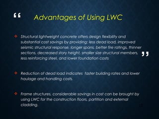 “
”
17
 Structural lightweight concrete offers design flexibility and
substantial cost savings by providing: less dead load, improved
seismic structural response, longer spans, better fire ratings, thinner
sections, decreased story height, smaller size structural members,
less reinforcing steel, and lower foundation costs
 Reduction of dead load indicates faster building rates and lower
haulage and handling costs.
 Frame structures, considerable savings in cost can be brought by
using LWC for the construction floors, partition and external
cladding.
Advantages of Using LWC
 