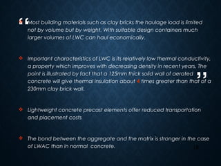 “
”
18
 Most building materials such as clay bricks the haulage load is limited
not by volume but by weight. With suitable design containers much
larger volumes of LWC can haul economically.
 Important characteristics of LWC is its relatively low thermal conductivity,
a property which improves with decreasing density in recent years, The
point is illustrated by fact that a 125mm thick solid wall of aerated
concrete will give thermal insulation about 4 times greater than that of a
230mm clay brick wall.
 Lightweight concrete precast elements offer reduced transportation
and placement costs
 The bond between the aggregate and the matrix is stronger in the case
of LWAC than in normal concrete.
 