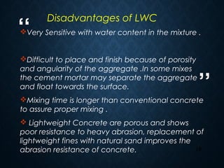 “
”
19
Very Sensitive with water content in the mixture .
Difficult to place and finish because of porosity
and angularity of the aggregate .In some mixes
the cement mortar may separate the aggregate
and float towards the surface.
Mixing time is longer than conventional concrete
to assure proper mixing .
 Lightweight Concrete are porous and shows
poor resistance to heavy abrasion, replacement of
lightweight fines with natural sand improves the
abrasion resistance of concrete.
Disadvantages of LWC
 