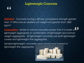 “
”
2
Definition: Concrete having a 28-day compressive strength greater
than 17 MPa and an airdried unit weight not greater than 1850
kg/m³.
Composition: Similar to normal concrete except that it is made with
lightweight aggregates or combination of lightweight and normal-
weight aggregates. All lightweight concretes use both lightweight
coarse and lightweight fine aggregates.
Sanded lightweight concretes used natural sand instead of
lightweight fine aggregates.
Lightweight Concrete
 