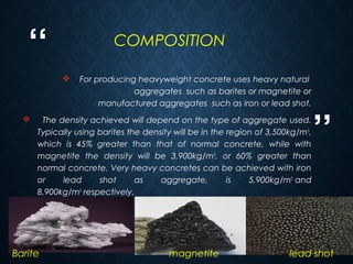 “
”
22
 For producing heavyweight concrete uses heavy natural 
aggregates  such as barites or magnetite or
manufactured aggregates  such as iron or lead shot.
 The density achieved will depend on the type of aggregate used.
Typically using barites the density will be in the region of 3,500kg/m3
,
which is 45% greater than that of normal concrete, while with
magnetite the density will be 3,900kg/m3
, or 60% greater than
normal concrete. Very heavy concretes can be achieved with iron
or lead shot as aggregate, is 5,900kg/m3
 and
8,900kg/m3
 respectively.
Barite magnetite lead shot
COMPOSITION
 