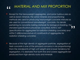 “
”
23
 Except for the heavyweight aggregates and some hydrous ores as
well as boron minerals, the same minerals and proportioning
methods are used for producing heavyweight concrete mixtures as
are used for conventional normalweight concrete. For details
pertaining to concrete-making metarials for biological shielding, the
standard specifications should be consulted: ASTM C 637
(specification for aggregates for radiation shielding concrete) and
ASTM C 638(nomenclature of constituents of aggregates for
radiation shielding concrete).
 Because of the high denstiy of aggregate particles, segregation of
fresh concrete is one of the principal concerns in mix proportioning.
From the standpoints of high unit weight and a lower tendency for
segregation, it is desirable that both fine and coarse aggregate be
produced from high-denstiy rocks and minerals
MATERIAL AND MIX PROPORTION
 