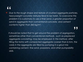 “
”
24
 Due to the rough shape and texture of crushed aggregate particles,
heavyweight concrete mixtures tend to be harsh. To overcome this
problem it is customary to use a finer sand, a greater proportion of
sand in aggregate than conventional concrete, and cement
contents higher than 360 kg/m³.
It should be noted that to get around the problem of segregation,
sometimes other than conventional methods , such as preplaced
aggregate concreting, may be employed. İn this method, after
filling the forms with compacted aggregate coarser than 6 mm, the
voids in the aggregate are filled by pumping in a grout mix
containing cement, fine sand, pozzolans, and other pumpability
aids.
 