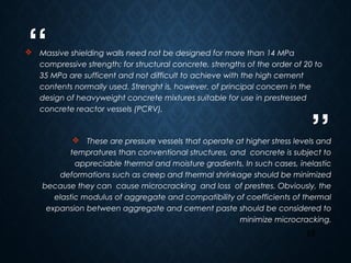 “
”
26
 Massive shielding walls need not be designed for more than 14 MPa
compressive strength; for structural concrete, strengths of the order of 20 to
35 MPa are sufficent and not difficult to achieve with the high cement
contents normally used. Strenght is, however, of principal concern in the
design of heavyweight concrete mixtures suitable for use in prestressed
concrete reactor vessels (PCRV).
 These are pressure vessels that operate at higher stress levels and
tempratures than conventional structures, and concrete is subject to
appreciable thermal and moisture gradients. In such cases, inelastic
deformations such as creep and thermal shrinkage should be minimized
because they can cause microcracking and loss of prestres. Obviously, the
elastic modulus of aggregate and compatibility of coefficients of thermal
expansion between aggregate and cement paste should be considered to
minimize microcracking.
 
