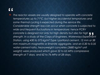 “
”
27
 The reactor vessels are usually designed to operate with concrete
temperatures up to 71°C, but higher accidental tempratures and
some thermal cycling is expected during the service life.
Considerable strength loss can occur when concrete is subjected to
wide and frequent fluctuations in temperature; hence PCRV
concrete is designed not only for high density but also for high
strength. In a study at the Corps of Engineers, Waterways Experiment
Station, using 430 to 575 kg/m³ Type I portland cement, 12 mm or 38
mm maximum magnetite or ilmenite aggregate, and an 0.30 to 0.35
water-cement ratio, heavyweight concretes (3680 kg/m³ unit
weight) were produced which gave 52 to 65 MPa compressive
strength at 7 days, and 62 to 76 MPa at 28 days.
 