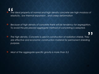 “
”
28
 The ideal property of normal and high density concrete are high modulus of
elasticity , low thermal expansion , and creep deformation
 Because of high density of concrete there will be tendency for segregation.
To avoid this pre placed aggregate method of concreting is adopted.
 The high density. Concrete is used in construction of radiation shields. They
are effective and economic construction material for permanent shielding
purpose.
 Most of the aggregate specific gravity is more than 3.5
 