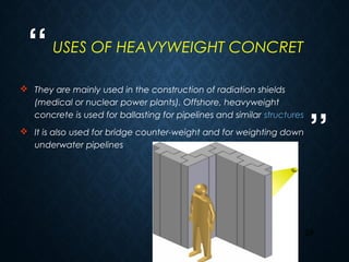 “
”
29
 They are mainly used in the construction of radiation shields
(medical or nuclear power plants). Offshore, heavyweight
concrete is used for ballasting for pipelines and similar structures
 It is also used for bridge counter-weight and for weighting down
underwater pipelines
USES OF HEAVYWEIGHT CONCRET
 