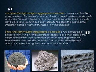 “
”
5
compacted lightweight aggregate concrete is mainly used for two
purposes that is for precast concrete blocks or panels and cast in-situ roofs
and walls. The main requirement for this type of concrete is that it should
have adequate strength and a low density to obtain the best thermal
insulation and a low drying shrinkage to avoid cracking
Structural lightweight aggregate concrete is fully compacted
similar to that of the normal reinforced concrete of dense aggregate.
It can be used with steel reinforcement as to have a good bond
between the steel and the concrete. The concrete should provide
adequate protection against the corrosion of the steel
 