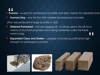 “
”
6
 Foamed Slag – was the first LWA suitable for reinforced concrete.
(that was produced in large quantity in (UK)
 Sintered Pulverised – fuel ash aggregate – is being used in the UK for a
variety of structural purposes and is being marketed under the trade
name Lytag.
 Expanded Clays and Shales – capable of achieving sufficiently high
strength for prestressed concrete
 Pumice – is used for reinforced concrete roof slab, mainly for industrial roofs
 