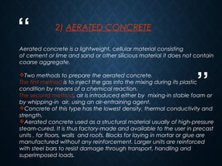 “
”
7
2) AERATED CONCRETE
Aerated concrete is a lightweight, cellular material consisting
of cement or lime and sand or other silicious material it does not contain
coarse aggregate.
Two methods to prepare the aerated concrete.
The first method is to inject the gas into the mixing during its plastic
condition by means of a chemical reaction.
The second method, air is introduced either by mixing-in stable foam or
by whipping-in air, using an air-entraining agent.
Concrete of this type has the lowest density, thermal conductivity and
strength.
Aerated concrete used as a structural material usually of high-pressure
steam-cured. It is thus factory-made and available to the user in precast
units , for floors, walls  and roofs. Blocks for laying in mortar or glue are
manufactured without any reinforcement. Larger units are reinforced
with steel bars to resist damage through transport, handling and
superimposed loads.
 