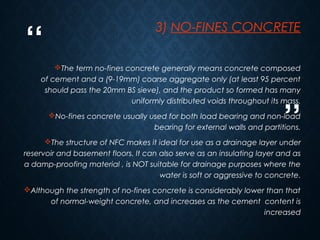 “
”
9
3) NO-FINES CONCRETE
The term no-fines concrete generally means concrete composed
of cement and a (9-19mm) coarse aggregate only (at least 95 percent
should pass the 20mm BS sieve), and the product so formed has many
uniformly distributed voids throughout its mass.
No-fines concrete usually used for both load bearing and non-load
bearing for external walls and partitions.
The structure of NFC makes it ideal for use as a drainage layer under
reservoir and basement floors. It can also serve as an insulating layer and as
a damp-proofing material , is NOT suitable for drainage purposes where the
water is soft or aggressive to concrete.
Although the strength of no-fines concrete is considerably lower than that
of normal-weight concrete, and increases as the cement content is
increased
 