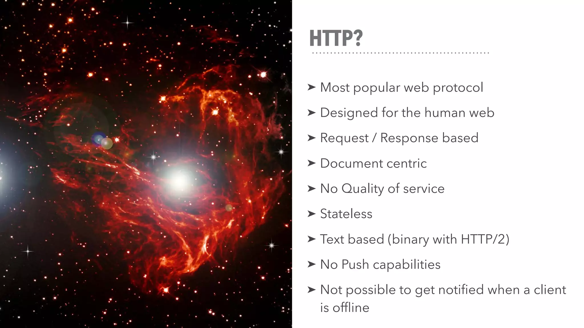 HTTP?
➤ Most popular web protocol
➤ Designed for the human web
➤ Request / Response based
➤ Document centric
➤ No Quality of service
➤ Stateless
➤ Text based (binary with HTTP/2)
➤ No Push capabilities
➤ Not possible to get notified when a client
is offline
 