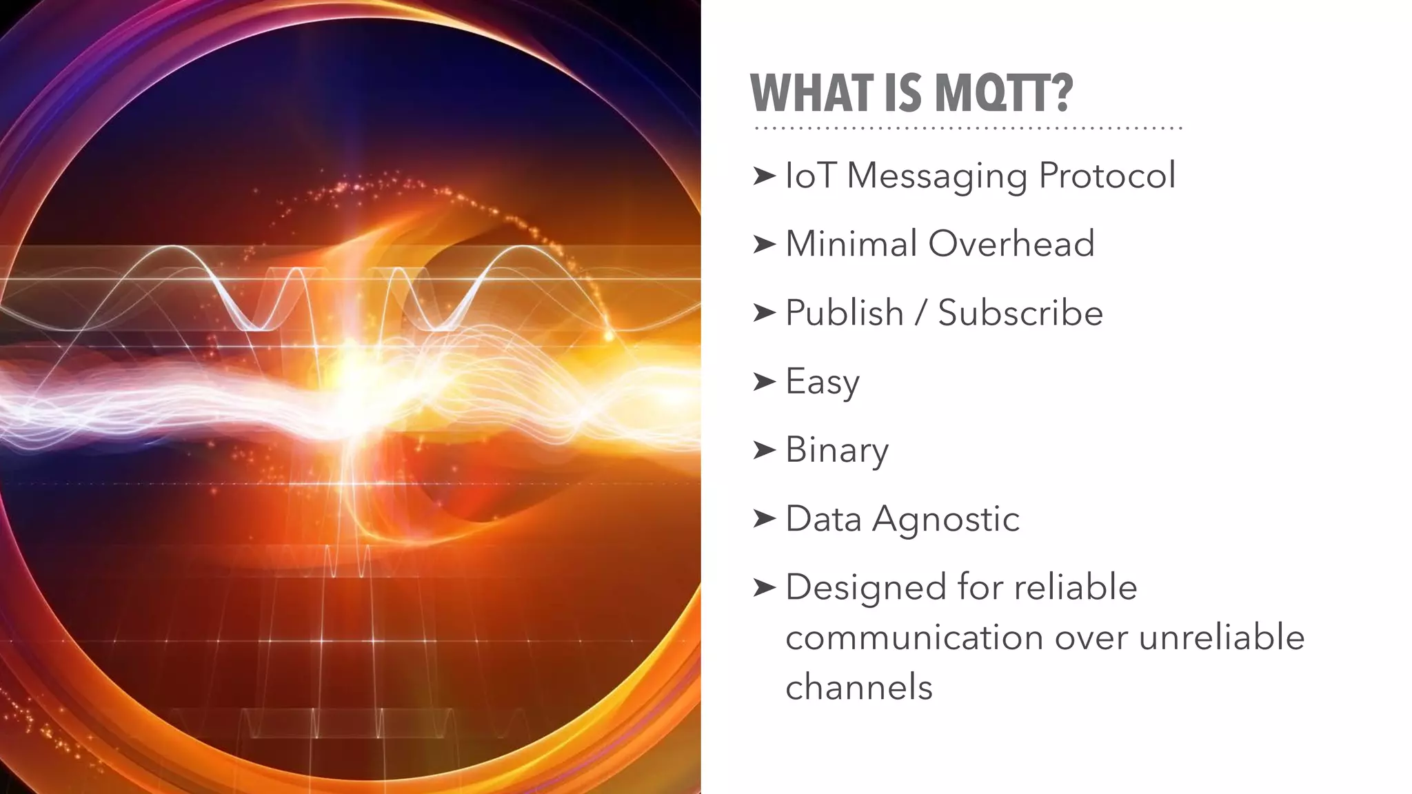 WHAT IS MQTT?
➤ IoT Messaging Protocol
➤ Minimal Overhead
➤ Publish / Subscribe
➤ Easy
➤ Binary
➤ Data Agnostic
➤ Designed for reliable
communication over unreliable
channels
 