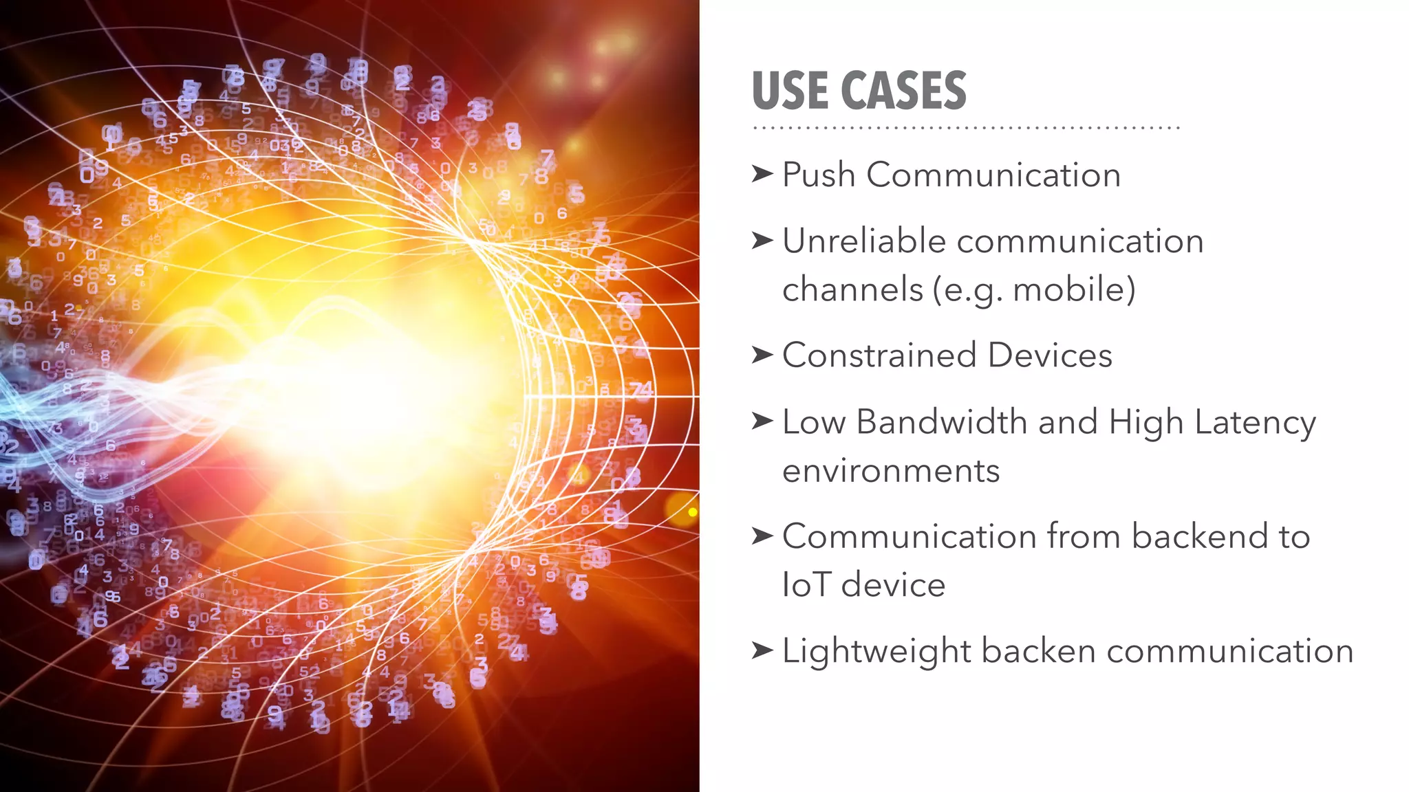 USE CASES
➤ Push Communication
➤ Unreliable communication
channels (e.g. mobile)
➤ Constrained Devices
➤ Low Bandwidth and High Latency
environments
➤ Communication from backend to
IoT device
➤ Lightweight backen communication
 