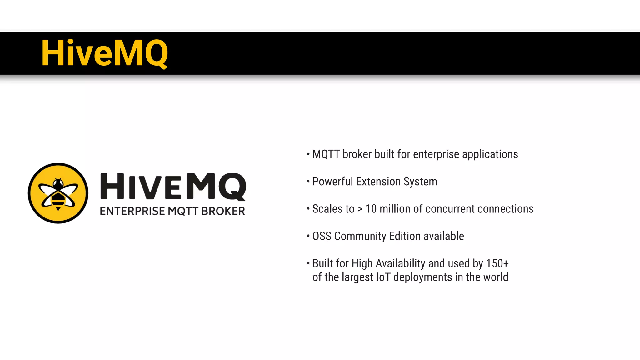 • MQTT broker built for enterprise applications
• Powerful Extension System
• Scales to > 10 million of concurrent connections
• OSS Community Edition available
• Built for High Availability and used by 150+ 
of the largest IoT deployments in the world
HiveMQ
 