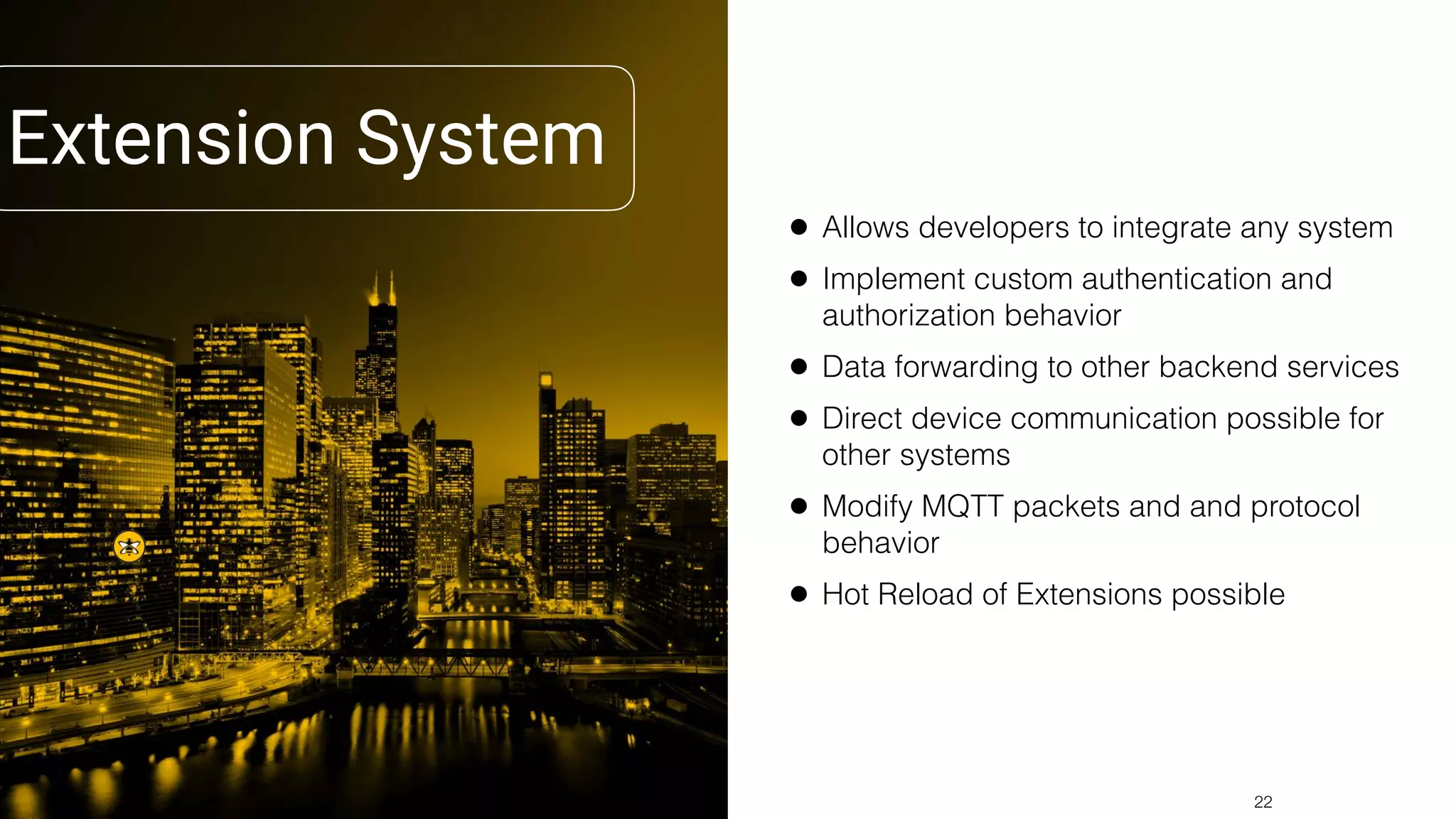 Extension System
• Allows developers to integrate any system
• Implement custom authentication and
authorization behavior
• Data forwarding to other backend services
• Direct device communication possible for
other systems
• Modify MQTT packets and and protocol
behavior
• Hot Reload of Extensions possible
!22
 