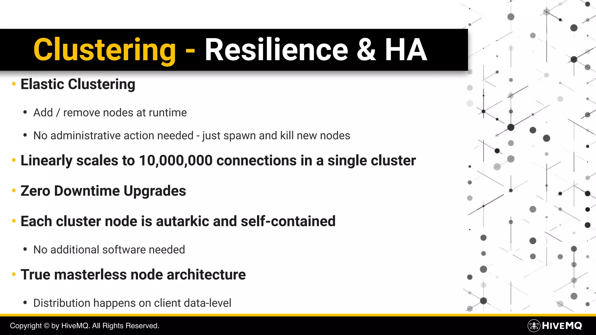 Copyright © by HiveMQ. All Rights Reserved.
Clustering - Resilience & HA
• Elastic Clustering
• Add / remove nodes at runtime
• No administrative action needed - just spawn and kill new nodes
• Linearly scales to 10,000,000 connections in a single cluster
• Zero Downtime Upgrades
• Each cluster node is autarkic and self-contained
• No additional software needed
• True masterless node architecture
• Distribution happens on client data-level
 