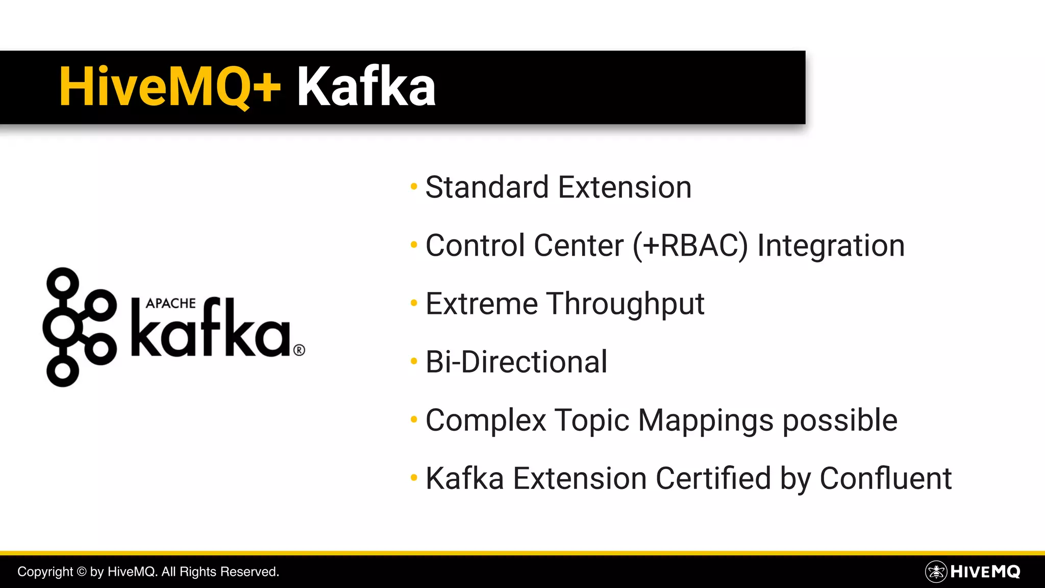 Copyright © by HiveMQ. All Rights Reserved.
HiveMQ+ Kafka
• Standard Extension
• Control Center (+RBAC) Integration
• Extreme Throughput
• Bi-Directional
• Complex Topic Mappings possible
• Kafka Extension Certiﬁed by Conﬂuent
 