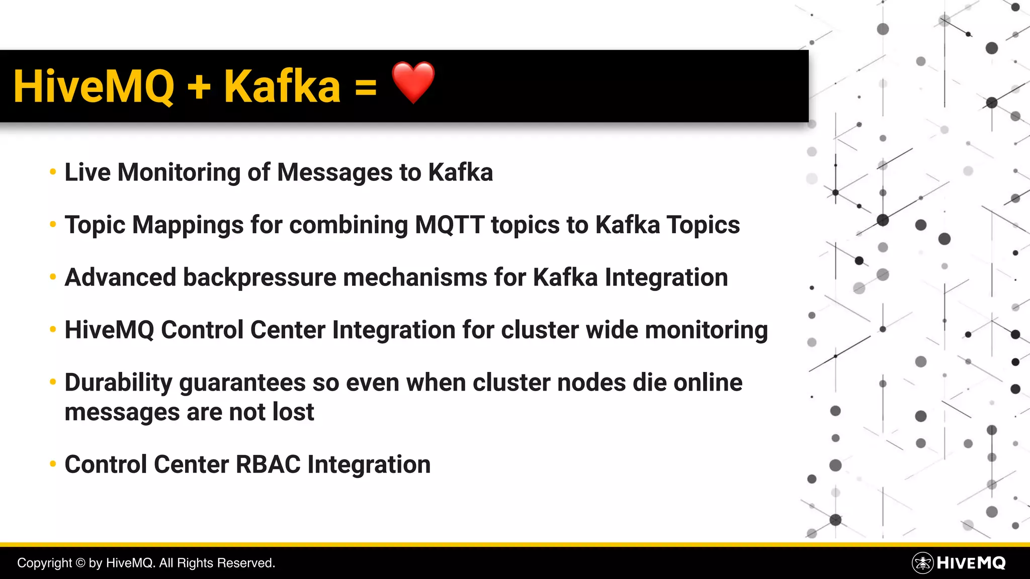Copyright © by HiveMQ. All Rights Reserved.
HiveMQ + Kafka = ❤
• Live Monitoring of Messages to Kafka
• Topic Mappings for combining MQTT topics to Kafka Topics
• Advanced backpressure mechanisms for Kafka Integration
• HiveMQ Control Center Integration for cluster wide monitoring
• Durability guarantees so even when cluster nodes die online
messages are not lost
• Control Center RBAC Integration
 