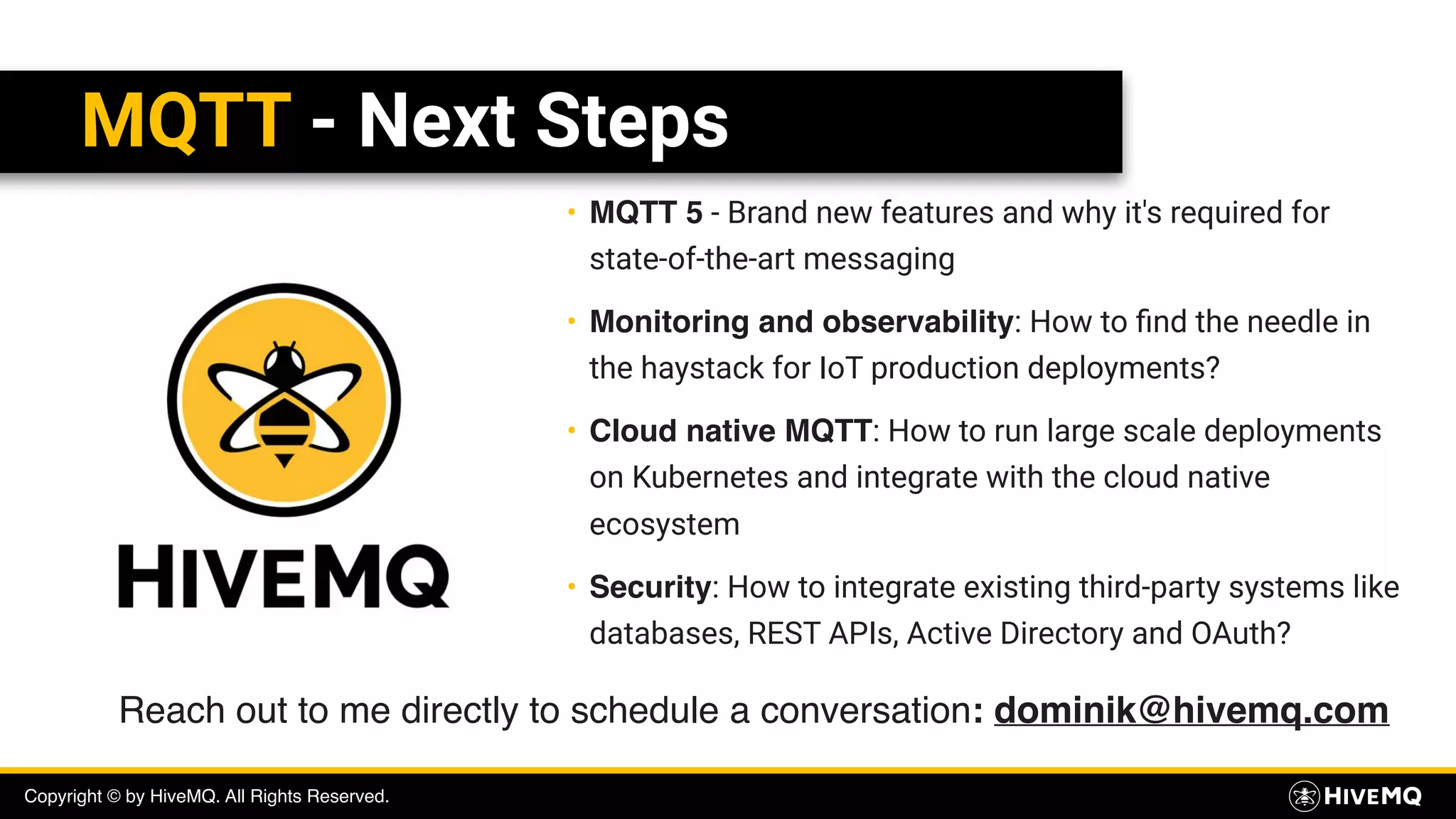 Copyright © by HiveMQ. All Rights Reserved.
MQTT - Next Steps
• MQTT 5 - Brand new features and why it's required for
state-of-the-art messaging
• Monitoring and observability: How to ﬁnd the needle in
the haystack for IoT production deployments?
• Cloud native MQTT: How to run large scale deployments
on Kubernetes and integrate with the cloud native
ecosystem
• Security: How to integrate existing third-party systems like
databases, REST APIs, Active Directory and OAuth?
Reach out to me directly to schedule a conversation: dominik@hivemq.com
 