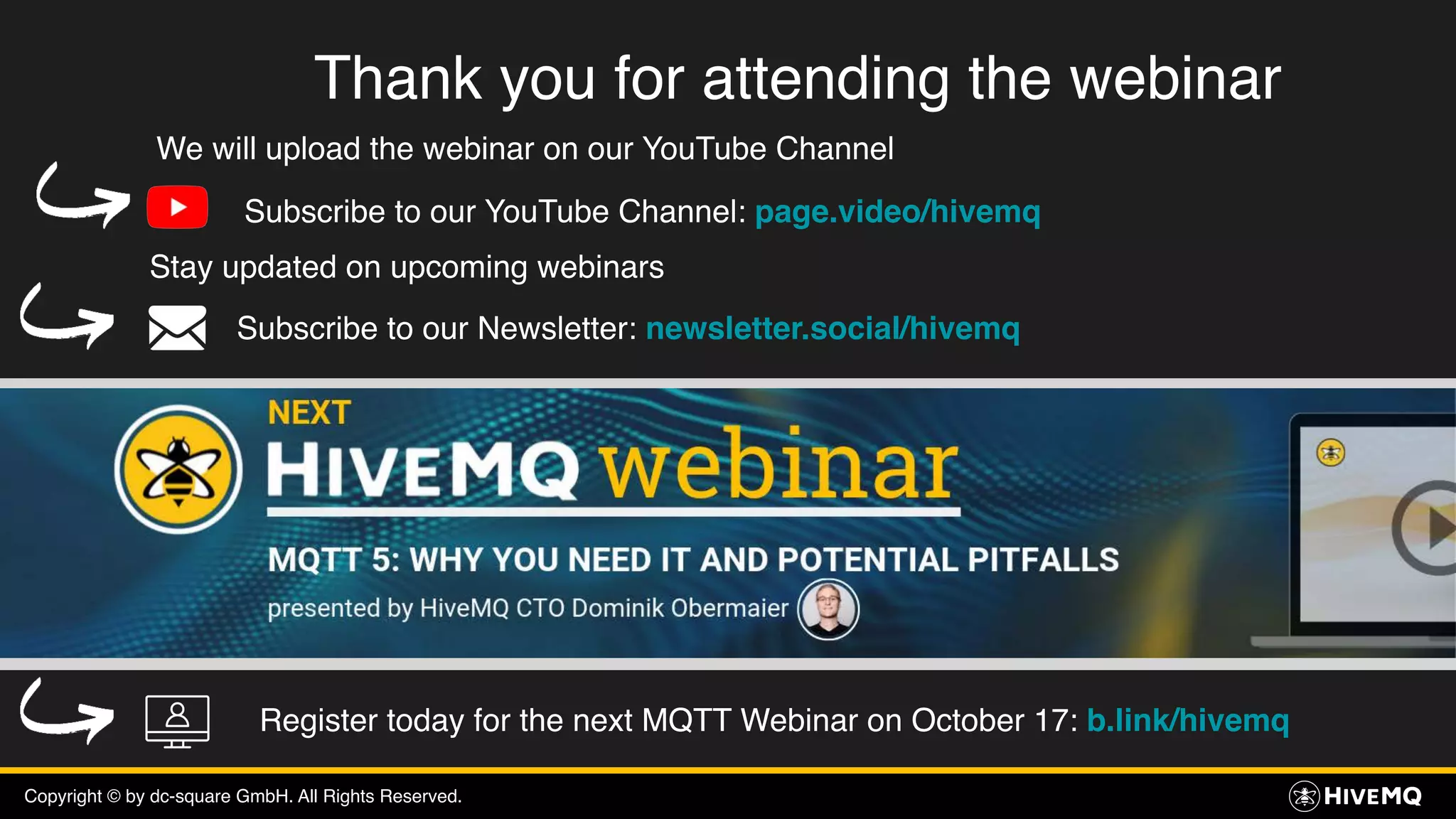 Copyright © by dc-square GmbH. All Rights Reserved.
Thank you for attending the webinar
We will upload the webinar on our YouTube Channel
Subscribe to our YouTube Channel: page.video/hivemq
Stay updated on upcoming webinars
Subscribe to our Newsletter: newsletter.social/hivemq
Register today for the next MQTT Webinar on October 17: b.link/hivemq
 