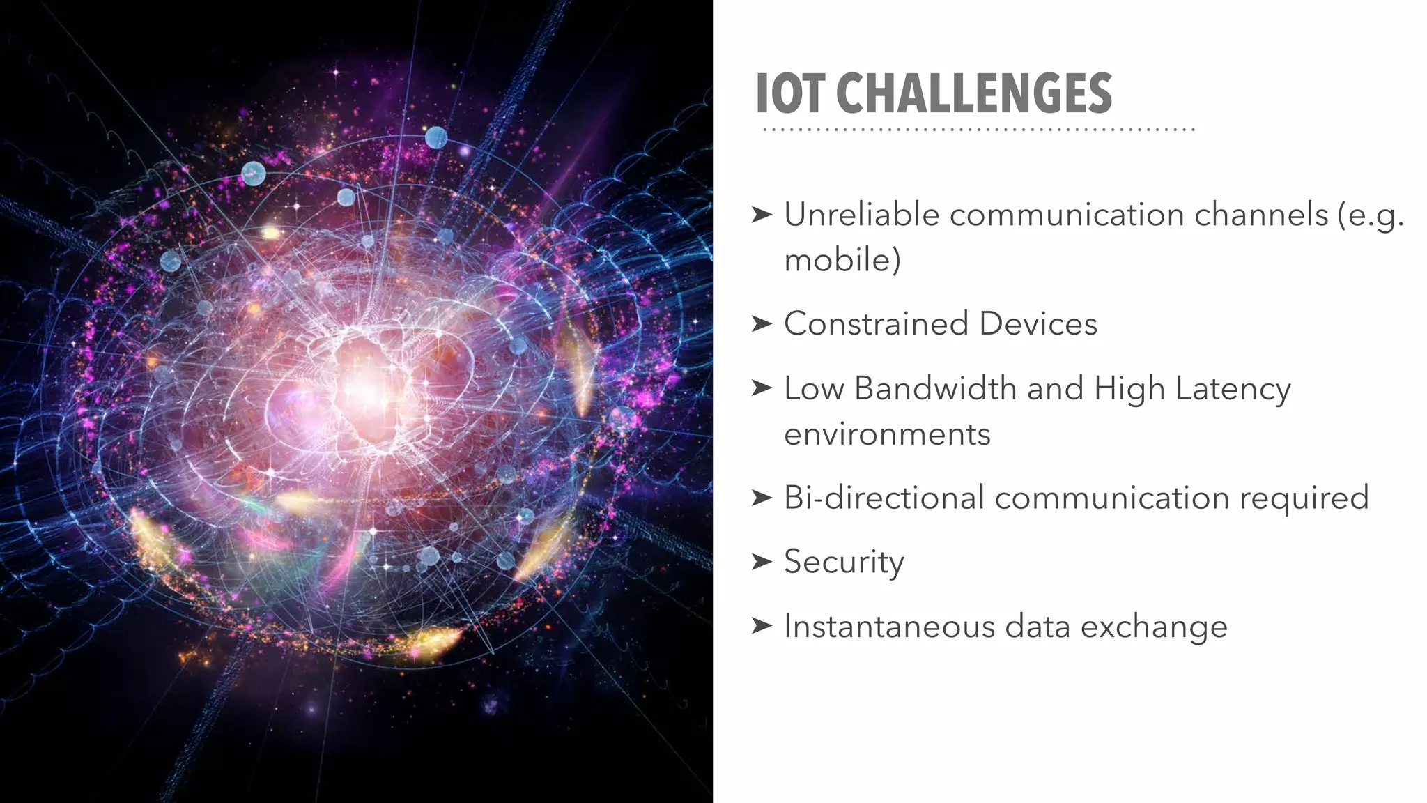 IOT CHALLENGES
➤ Unreliable communication channels (e.g.
mobile)
➤ Constrained Devices
➤ Low Bandwidth and High Latency
environments
➤ Bi-directional communication required
➤ Security
➤ Instantaneous data exchange
 