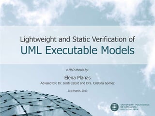 Lightweight and Static Verification of
UML Executable Models
                       a PhD thesis by

                      Elena Planas
      Advised by: Dr. Jordi Cabot and Dra. Cristina Gómez

                        21st March, 2013
 