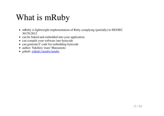 What is mRuby
mRuby is lightweight implementation of Ruby complying (partially) to ISO/IEC
30170:2012
can be linked and em...