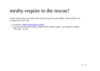 mruby-require to the rescue!
mruby-require allows you both to don't hold some gems in your mRuby virtual machine and
to re...