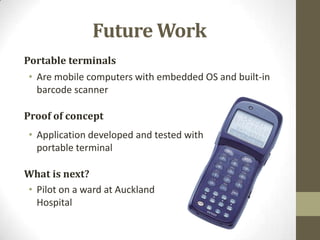 Future Work
Portable terminals
• Are mobile computers with embedded OS and built-in
barcode scanner
Proof of concept
• Application developed and tested with
portable terminal
What is next?
• Pilot on a ward at Auckland
Hospital

 
