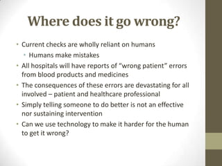 Where does it go wrong?
• Current checks are wholly reliant on humans
• Humans make mistakes
• All hospitals will have reports of “wrong patient” errors
from blood products and medicines
• The consequences of these errors are devastating for all
involved – patient and healthcare professional
• Simply telling someone to do better is not an effective
nor sustaining intervention
• Can we use technology to make it harder for the human
to get it wrong?

 