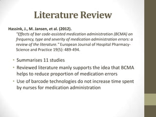 Literature Review
Hassink, J., M. Jansen, et al. (2012).
"Effects of bar code-assisted medication administration (BCMA) on
frequency, type and severity of medication administration errors: a
review of the literature." European Journal of Hospital PharmacyScience and Practice 19(5): 489-494.

• Summarises 11 studies
• Reviewed literature manly supports the idea that BCMA
helps to reduce proportion of medication errors
• Use of barcode technologies do not increase time spent
by nurses for medication administration

 