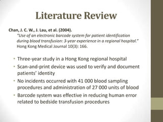 Literature Review
Chan, J. C. W., J. Lau, et al. (2004).
“Use of an electronic barcode system for patient identification
during blood transfusion: 3-year experience in a regional hospital.”
Hong Kong Medical Journal 10(3): 166.

• Three-year study in a Hong Kong regional hospital
• Scan-and-print device was used to verify and document
patients’ identity
• No incidents occurred with 41 000 blood sampling
procedures and administration of 27 000 units of blood
• Barcode system was effective in reducing human error
related to bedside transfusion procedures

 