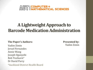 A Lightweight Approach to
Barcode Medication Administration
The Paper’s Authors:
Vadim Zimin
Jeruel Fernandes
Annie Wang
Joseph Ogunyebi
Rob Ticehurst*
Dr David Parry
*Auckland District Health Board

Presented by:
Vadim Zimin

 