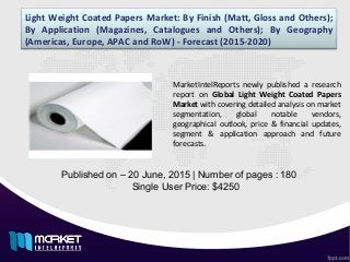 Light Weight Coated Papers Market: By Finish (Matt, Gloss and Others);
By Application (Magazines, Catalogues and Others); By Geography
(Americas, Europe, APAC and RoW) - Forecast (2015-2020)
Published on – 20 June, 2015 | Number of pages : 180
Single User Price: $4250
MarketIntelReports newly published a research
report on Global Light Weight Coated Papers
Market with covering detailed analysis on market
segmentation, global notable vendors,
geographical outlook, price & financial updates,
segment & application approach and future
forecasts.
 