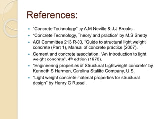 References:
 “Concrete Technology” by A.M Neville & J.J Brooks.
 “Concrete Technology, Theory and practice” by M.S Shetty
 ACI Committee 213 R-03, “Guide to structural light weight
concrete (Part 1), Manual of concrete practice (2007).
 Cement and concrete association, “An Introduction to light
weight concrete”, 4th edition (1970).
 “Engineering properties of Structural Lightweight concrete” by
Kenneth S Harmon, Carolina Stalilte Company, U.S.
 “Light weight concrete material properties for structural
design” by Henry G Russel.
 