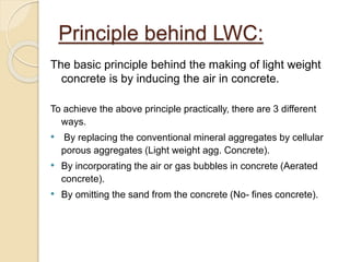 Principle behind LWC:
The basic principle behind the making of light weight
concrete is by inducing the air in concrete.
To achieve the above principle practically, there are 3 different
ways.
• By replacing the conventional mineral aggregates by cellular
porous aggregates (Light weight agg. Concrete).
• By incorporating the air or gas bubbles in concrete (Aerated
concrete).
• By omitting the sand from the concrete (No- fines concrete).
 