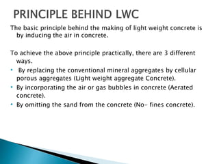 The basic principle behind the making of light weight concrete is
by inducing the air in concrete.
To achieve the above principle practically, there are 3 different
ways.
• By replacing the conventional mineral aggregates by cellular
porous aggregates (Light weight aggregate Concrete).
• By incorporating the air or gas bubbles in concrete (Aerated
concrete).
• By omitting the sand from the concrete (No- fines concrete).
 