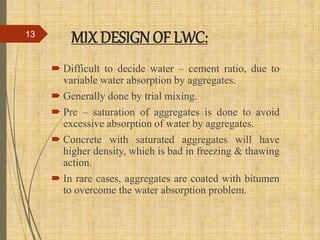 MIX DESIGNOF LWC:
 Difficult to decide water – cement ratio, due to
variable water absorption by aggregates.
 Generally done by trial mixing.
 Pre – saturation of aggregates is done to avoid
excessive absorption of water by aggregates.
 Concrete with saturated aggregates will have
higher density, which is bad in freezing & thawing
action.
 In rare cases, aggregates are coated with bitumen
to overcome the water absorption problem.
13
 
