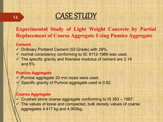 Experimental Study of Light Weight Concrete by Partial
Replacement of Coarse Aggregate Using Pumice Aggregate
CASE STUDY14
Coarse Aggregate
 Crushed stone coarse aggregate conforming to IS 383 – 1987.
 The values of loose and compacted, bulk density values of coarse
aggregates 4.417 kg and 4.905kg,
Cement
 Ordinary Portland Cement (53 Grade) with 29%.
 normal consistency conforming to IS: 8112-1989 was used.
 The specific gravity and fineness modulus of cement are 3.14
and 5%
Pumice Aggregate
 Pumice aggregate 20 mm sizes were used.
 Specific gravity of Pumice aggregate used is 0.82.
 