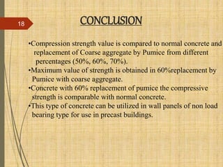 •Compression strength value is compared to normal concrete and
replacement of Coarse aggregate by Pumice from different
percentages (50%, 60%, 70%).
•Maximum value of strength is obtained in 60%replacement by
Pumice with coarse aggregate.
•Concrete with 60% replacement of pumice the compressive
strength is comparable with normal concrete.
•This type of concrete can be utilized in wall panels of non load
bearing type for use in precast buildings.
CONCLUSION18
 