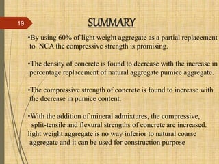 •By using 60% of light weight aggregate as a partial replacement
to NCA the compressive strength is promising.
•The density of concrete is found to decrease with the increase in
percentage replacement of natural aggregate pumice aggregate.
•The compressive strength of concrete is found to increase with
the decrease in pumice content.
•With the addition of mineral admixtures, the compressive,
split-tensile and flexural strengths of concrete are increased.
light weight aggregate is no way inferior to natural coarse
aggregate and it can be used for construction purpose
SUMMARY19
 
