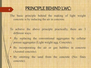 PRINCIPLE BEHIND LWC:
The basic principle behind the making of light weight
concrete is by inducing the air in concrete.
To achieve the above principle practically, there are 3
different ways.
• By replacing the conventional aggregates by cellular
porous aggregates (Light weight agg. Concrete).
• By incorporating the air or gas bubbles in concrete
(Aerated concrete).
• By omitting the sand from the concrete (No- fines
concrete).
4
 